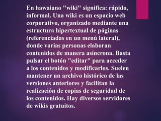 En hawaiano "wiki" significa: rápido,
informal. Una wiki es un espacio web
corporativo, organizado mediante una
estructura hipertextual de páginas
(referenciadas en un menú lateral),
donde varias personas elaboran
contenidos de manera asíncrona. Basta
pulsar el botón "editar" para acceder
a los contenidos y modificarlos. Suelen
mantener un archivo histórico de las
versiones anteriores y facilitan la
realización de copias de seguridad de
los contenidos. Hay diversos servidores
de wikis gratuitos.
 