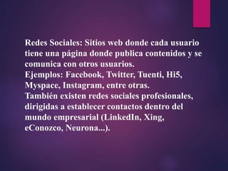 Redes Sociales: Sitios web donde cada usuario
tiene una página donde publica contenidos y se
comunica con otros usuarios.
Ejemplos: Facebook, Twitter, Tuenti, Hi5,
Myspace, Instagram, entre otras.
También existen redes sociales profesionales,
dirigidas a establecer contactos dentro del
mundo empresarial (LinkedIn, Xing,
eConozco, Neurona...).
 