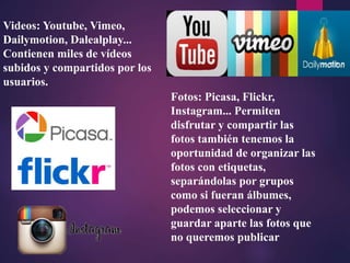 Videos: Youtube, Vimeo,
Dailymotion, Dalealplay...
Contienen miles de vídeos
subidos y compartidos por los
usuarios.
Fotos: Picasa, Flickr,
Instagram... Permiten
disfrutar y compartir las
fotos también tenemos la
oportunidad de organizar las
fotos con etiquetas,
separándolas por grupos
como si fueran álbumes,
podemos seleccionar y
guardar aparte las fotos que
no queremos publicar
 