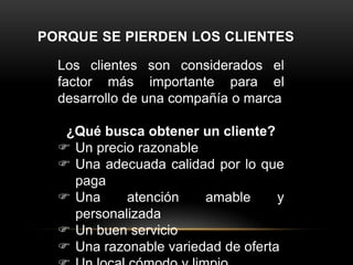 PORQUE SE PIERDEN LOS CLIENTES
Los clientes son considerados el
factor más importante para el
desarrollo de una compañía o marca
¿Qué busca obtener un cliente?
 Un precio razonable
 Una adecuada calidad por lo que
paga
 Una
atención
amable
y
personalizada
 Un buen servicio
 Una razonable variedad de oferta

 