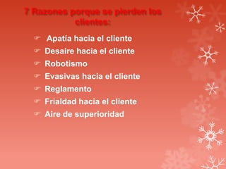7 Razones porque se pierden los
clientes:
 Apatía hacia el cliente
 Desaire hacia el cliente

 Robotismo
 Evasivas hacia el cliente
 Reglamento

 Frialdad hacia el cliente
 Aire de superioridad

 