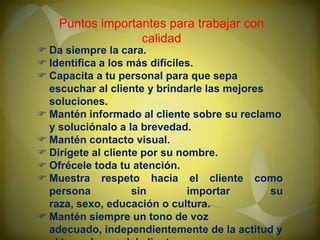 Puntos importantes para trabajar con
calidad

 Da siempre la cara.
 Identifica a los más difíciles.
 Capacita a tu personal para que sepa
escuchar al cliente y brindarle las mejores
soluciones.
 Mantén informado al cliente sobre su reclamo
y soluciónalo a la brevedad.
 Mantén contacto visual.
 Dirígete al cliente por su nombre.
 Ofrécele toda tu atención.
 Muestra respeto hacia el cliente como
persona
sin
importar
su
raza, sexo, educación o cultura.
 Mantén siempre un tono de voz
adecuado, independientemente de la actitud y

 
