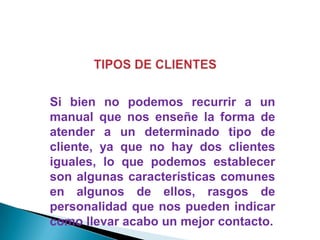 Si bien no podemos recurrir a un
manual que nos enseñe la forma de
atender a un determinado tipo de
cliente, ya que no hay dos clientes
iguales, lo que podemos establecer
son algunas características comunes
en algunos de ellos, rasgos de
personalidad que nos pueden indicar
como llevar acabo un mejor contacto.

 