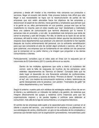 personas y desde allí irradiar a los miembros más cercanos sus productos o
servicios, llegar al corazón del cliente. Este proceso todavía más difícil que sólo
llegar a sus necesidades se logra con la reestructuración de partes de las
empresas que aún están abocadas hacia los objetivos de las empresas y
desconocen el papel de los clientes, hacia gerentes y empleados que piensan que
si la gente se va, ellos permanecerán en sus puestos, porque ese que se fue
insatisfecho no importa, pero el video resalta que “ese” desdeñado y maltratado
lleva una cadena de comunicación que termina afectando por lo menos 5
personas más en promedio, y con ello la posibilidad más temprano que tarde de
cerrar la empresa y salir del empleo. Por ello, el cliente es la razón de ser de las
empresas, allí está la meta y hacia esa dirección deben apuntar las decisiones. Al
respecto esos departamentos que predican una atención excelente lo han logrado
después de mucho entrenamiento del personal, con la suficiente sensibilización
para que sea consciente el acto de vender algún producto o servicio, allí hay un
gran potencial, una empresa que se fundamenta en ser solicita con las personas
que la componen en su parte interna y la imagen que proyectan a los demás
consumidores o clientes.
Particularmente, considero que el video está en línea con lo expuesto por el
columnista de El Colombiano (2011) cuando afirma en su escrito:
Dentro de las múltiples agresiones que sufre a diario el ciudadano del
común, está la falta de respuesta de muchos de los pomposos -pero
estériles- departamentos de "Servicio al Cliente". Concepto éste que ha
dado lugar al desarrollo de una floreciente actividad de conferencistas,
asesores, promotores y autores de libros: "Primero el cliente", "el cliente es
el rey", etc. Los medios de comunicación recibimos, a diario, testimonios de
gente desesperada ante la perpetua -con perdón- "mamadera de gallo" de
estos departamentos y sus "asesores".
Según lo anterior, nuestro país aún adolece de estrategias reales a favor de ver en
el cliente y su satisfacción un indicador de calidad y de gestión, de sistemas que
integren efectivamente las quejas y reclamos como instancias para que las
organizaciones mejoren y de pautas legales o políticas para defender al
consumidor, más allá de la liga de consumidores y un programa televisivo.
El cambio de las empresas está sujeto a la capacidad para innovar y pensar en el
cliente o usuario del servicio, una revolución en la empresa y su planeación, en
sus estrategias de venta y distribución, un giro en las actitudes de los empleados y
personas que tienden lazos con la organización (proveedores, mercaderistas) para

 