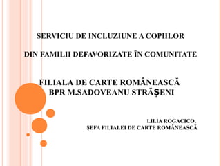 SERVICIU DE INCLUZIUNE A COPIILOR
DIN FAMILII DEFAVORIZATE ÎN COMUNITATE
FILIALA DE CARTE ROMÂNEASCĂ
BPR M.SADOVEANU STRĂ ENIȘ
LILIA ROGACICO,
ŞEFA FILIALEI DE CARTE ROMÂNEASCĂ
 
