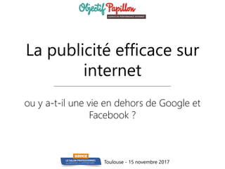 La publicité efficace sur
internet
ou y a-t-il une vie en dehors de Google et
Facebook ?
Toulouse - 15 novembre 2017
 