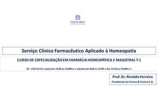 Serviço Clínico Farmacêutico Aplicado	
  à	
  Homeopatia
Prof.	
  Dr.	
  Rinaldo	
  Ferreira
Presidente	
  da	
  Farma	
  &	
  Farma	
  S.A.
CURSO	
  DE	
  ESPECIALIZAÇÃO	
  EM	
  FARMÁCIA	
  HOMEOPÁTICA	
  E	
  MAGISTRAL	
  T-­‐1
02 e	
  03/12/16	
  (	
  sexta	
  das	
  19:00	
  às	
  23:00hrs	
  e	
  sábado	
  das	
  8:00	
  às	
  12:00	
  e	
  das	
  13:30	
  às	
  19:00hrs	
  )
 