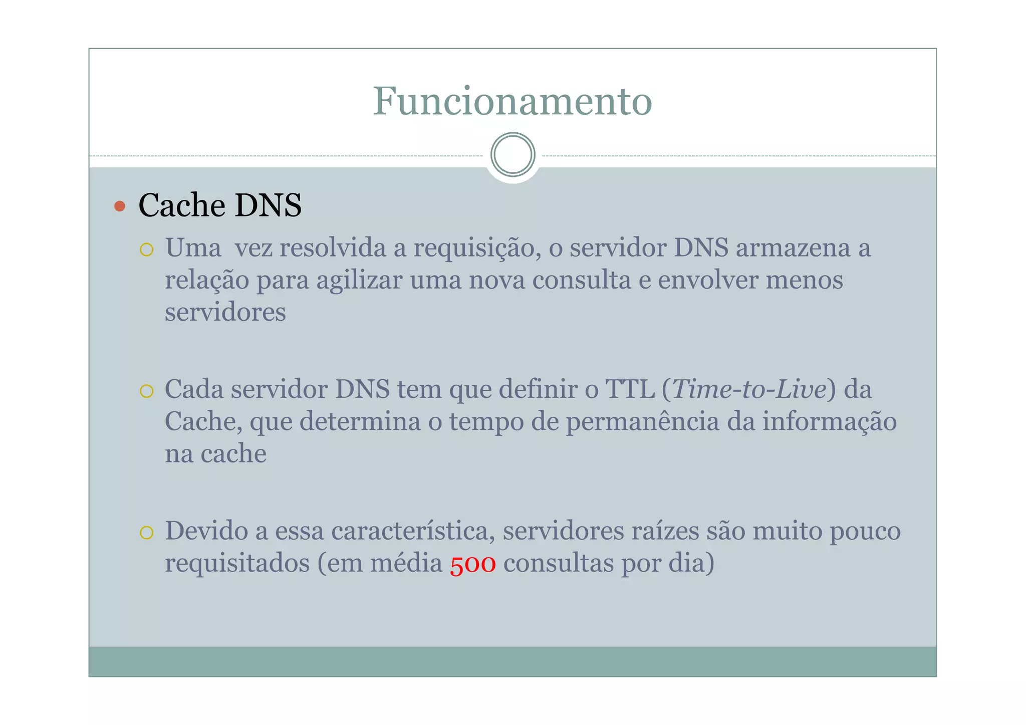 Funcionamento

Cache DNS
 Uma vez resolvida a requisição, o servidor DNS armazena a
 relação para agilizar uma nova consulta e envolver menos
 servidores

 Cada servidor DNS tem que definir o TTL (Time-to-Live) da
 Cache, que determina o tempo de permanência da informação
 na cache

 Devido a essa característica, servidores raízes são muito pouco
 requisitados (em média 500 consultas por dia)
 