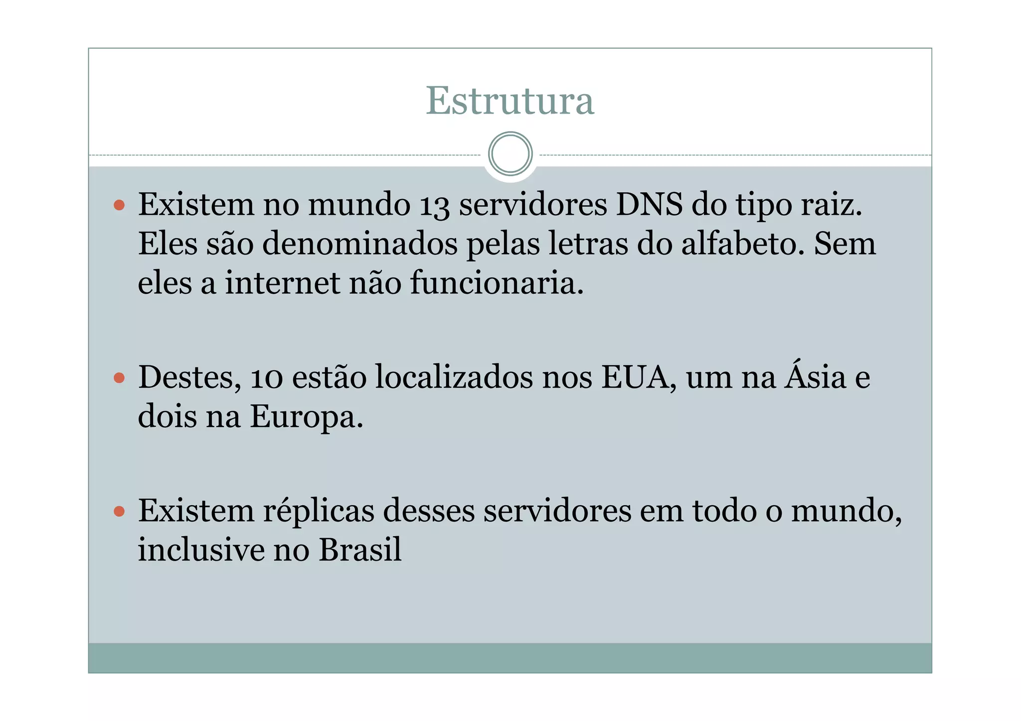 Estrutura

Existem no mundo 13 servidores DNS do tipo raiz.
Eles são denominados pelas letras do alfabeto. Sem
eles a internet não funcionaria.

Destes, 10 estão localizados nos EUA, um na Ásia e
dois na Europa.

Existem réplicas desses servidores em todo o mundo,
inclusive no Brasil
 