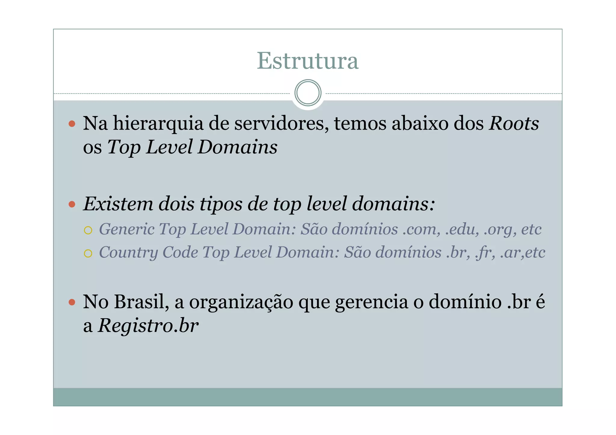 Estrutura

Na hierarquia de servidores, temos abaixo dos Roots
os Top Level Domains

Existem dois tipos de top level domains:
 Generic Top Level Domain: São domínios .com, .edu, .org, etc
 Country Code Top Level Domain: São domínios .br, .fr, .ar,etc


No Brasil, a organização que gerencia o domínio .br é
a Registro.br
 