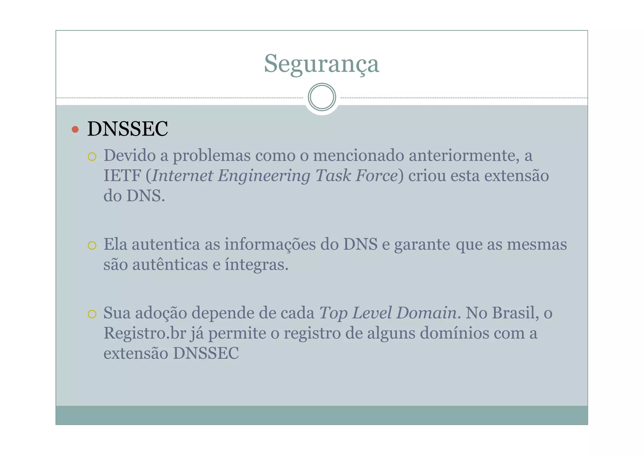 Segurança

DNSSEC
 Devido a problemas como o mencionado anteriormente, a
 IETF (Internet Engineering Task Force) criou esta extensão
 do DNS.

 Ela autentica as informações do DNS e garante que as mesmas
 são autênticas e íntegras.

 Sua adoção depende de cada Top Level Domain. No Brasil, o
 Registro.br já permite o registro de alguns domínios com a
 extensão DNSSEC
 