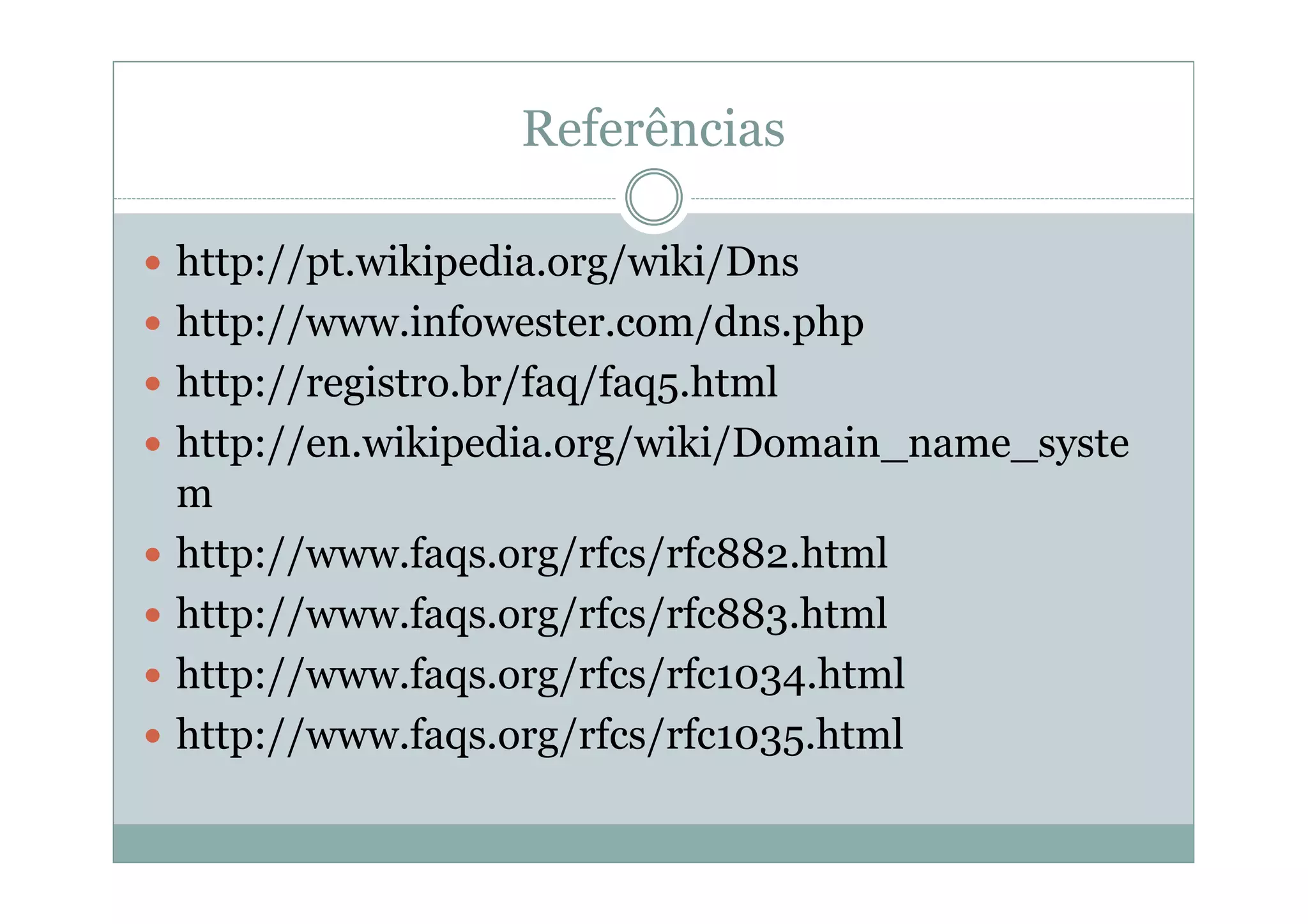 Referências

http://pt.wikipedia.org/wiki/Dns
http://www.infowester.com/dns.php
http://registro.br/faq/faq5.html
http://en.wikipedia.org/wiki/Domain_name_syste
m
http://www.faqs.org/rfcs/rfc882.html
http://www.faqs.org/rfcs/rfc883.html
http://www.faqs.org/rfcs/rfc1034.html
http://www.faqs.org/rfcs/rfc1035.html
 