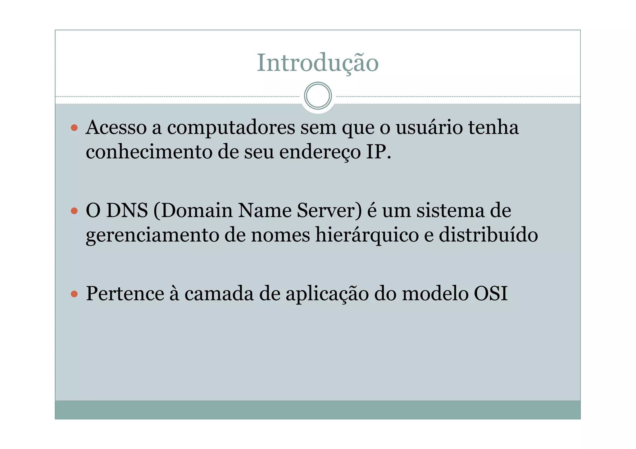 Introdução

Acesso a computadores sem que o usuário tenha
conhecimento de seu endereço IP.

O DNS (Domain Name Server) é um sistema de
gerenciamento de nomes hierárquico e distribuído

Pertence à camada de aplicação do modelo OSI
 