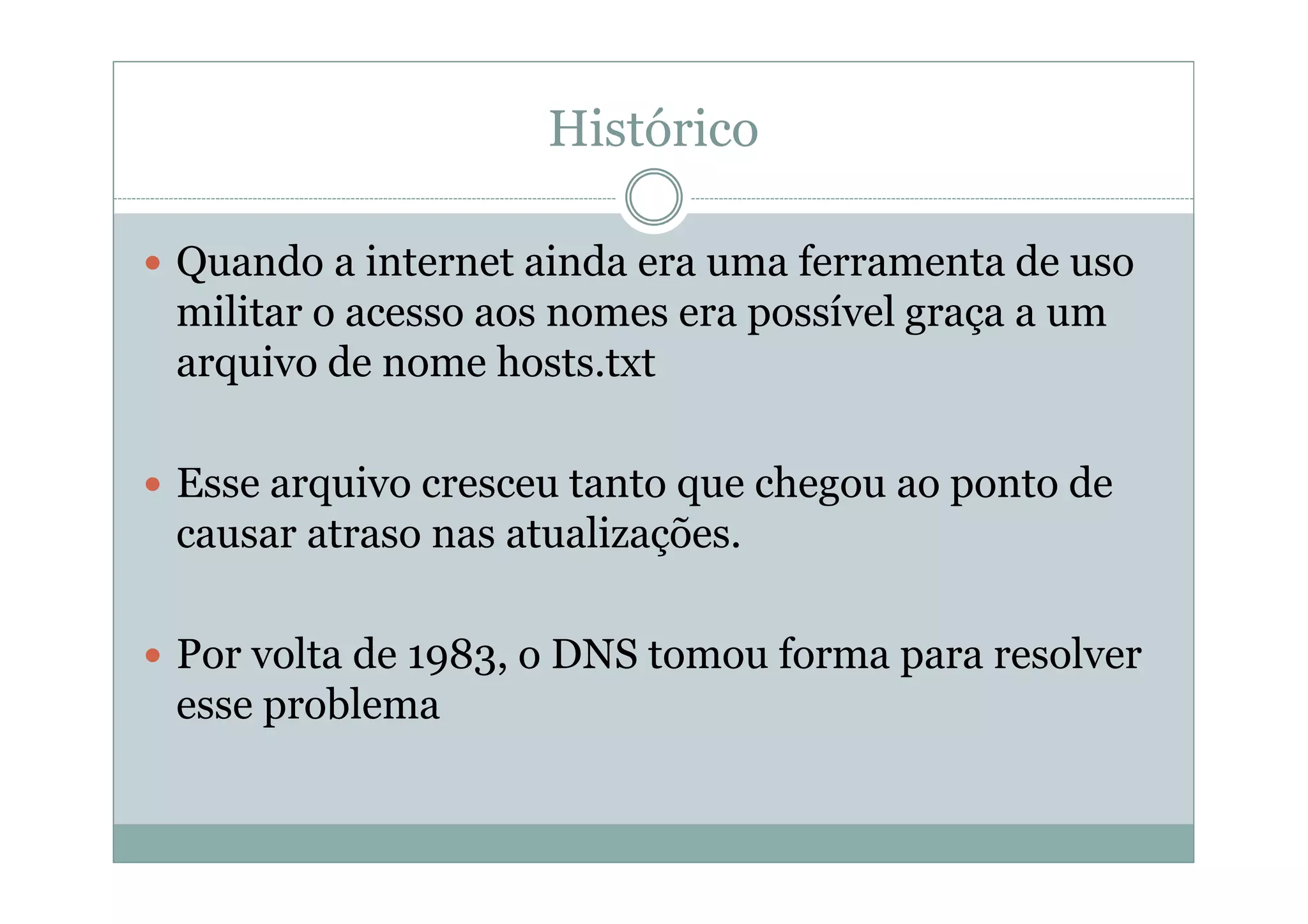 Histórico

Quando a internet ainda era uma ferramenta de uso
militar o acesso aos nomes era possível graça a um
arquivo de nome hosts.txt

Esse arquivo cresceu tanto que chegou ao ponto de
causar atraso nas atualizações.

Por volta de 1983, o DNS tomou forma para resolver
esse problema
 