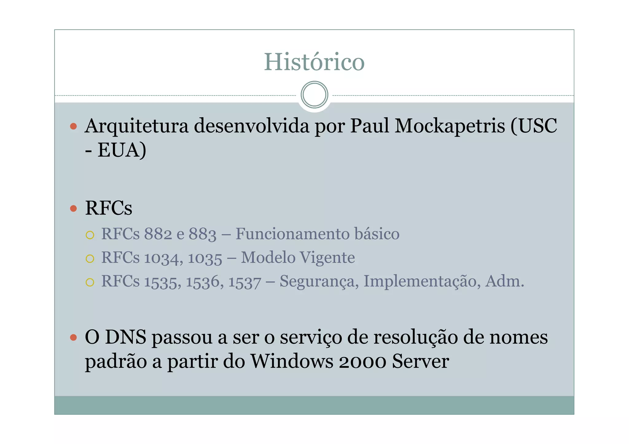 Histórico

Arquitetura desenvolvida por Paul Mockapetris (USC
- EUA)

RFCs
 RFCs 882 e 883 – Funcionamento básico
 RFCs 1034, 1035 – Modelo Vigente
 RFCs 1535, 1536, 1537 – Segurança, Implementação, Adm.


O DNS passou a ser o serviço de resolução de nomes
padrão a partir do Windows 2000 Server
 
