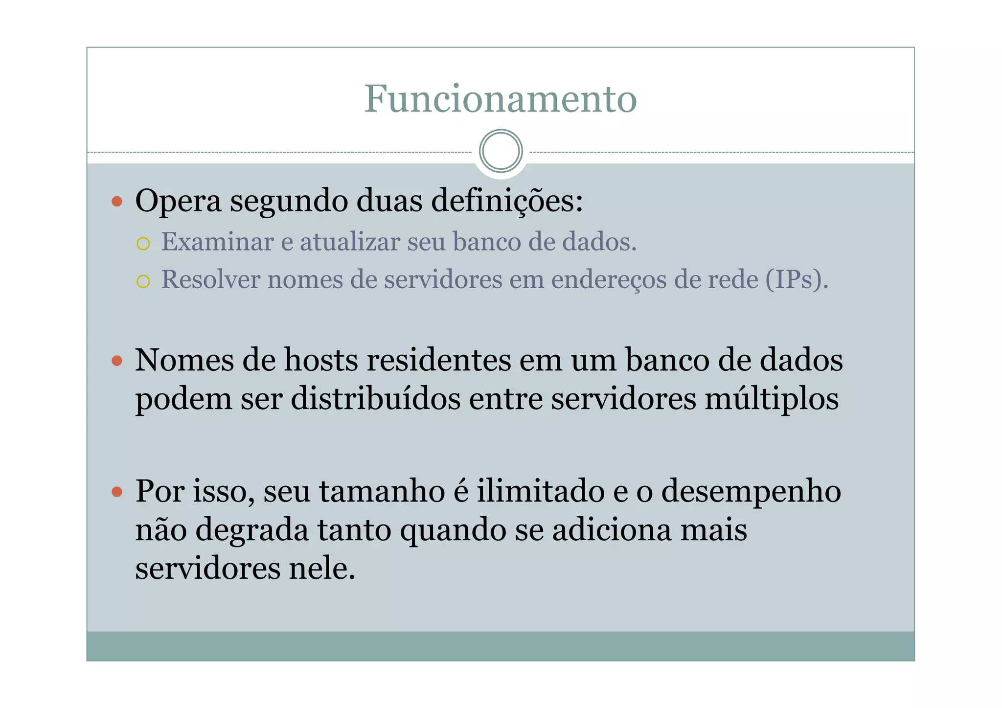 Funcionamento

Opera segundo duas definições:
 Examinar e atualizar seu banco de dados.
 Resolver nomes de servidores em endereços de rede (IPs).


Nomes de hosts residentes em um banco de dados
podem ser distribuídos entre servidores múltiplos

Por isso, seu tamanho é ilimitado e o desempenho
não degrada tanto quando se adiciona mais
servidores nele.
 