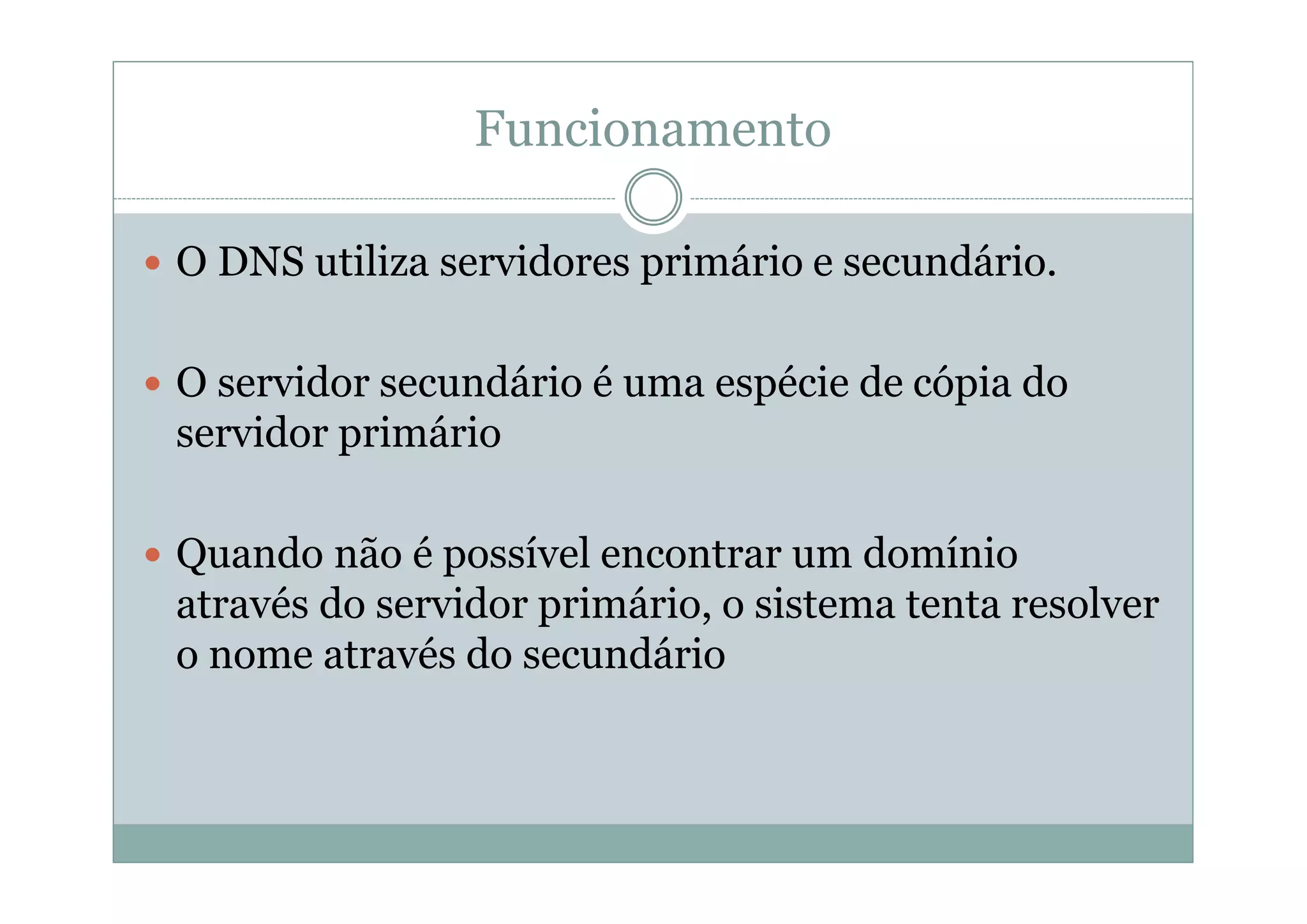 Funcionamento

O DNS utiliza servidores primário e secundário.

O servidor secundário é uma espécie de cópia do
servidor primário

Quando não é possível encontrar um domínio
através do servidor primário, o sistema tenta resolver
o nome através do secundário
 