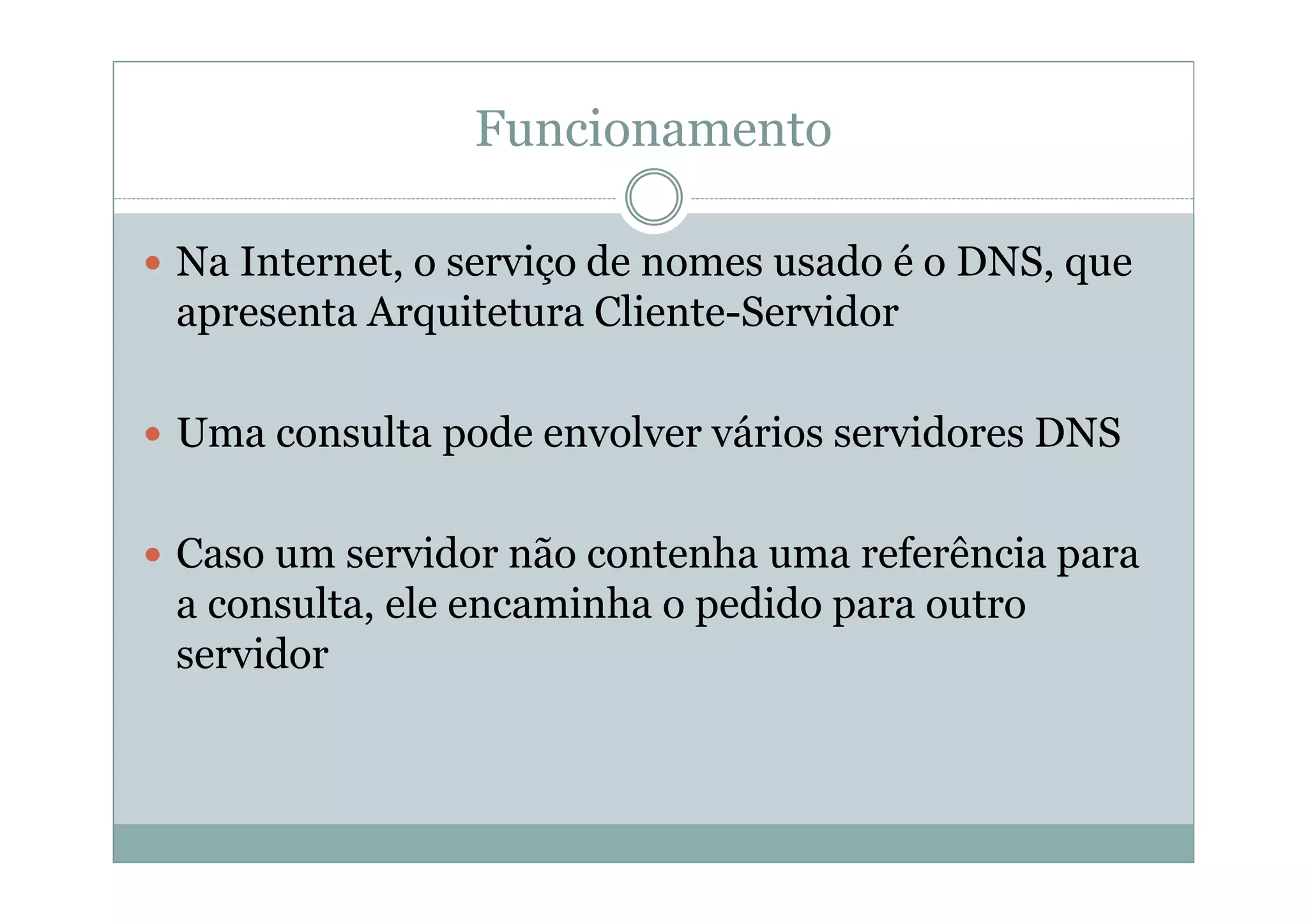 Funcionamento

Na Internet, o serviço de nomes usado é o DNS, que
apresenta Arquitetura Cliente-Servidor

Uma consulta pode envolver vários servidores DNS

Caso um servidor não contenha uma referência para
a consulta, ele encaminha o pedido para outro
servidor
 