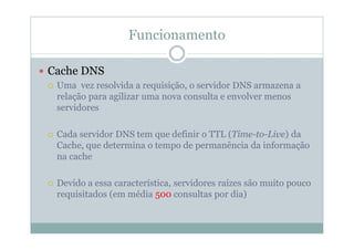 Funcionamento

Cache DNS
 Uma vez resolvida a requisição, o servidor DNS armazena a
 relação para agilizar uma nova consulta e envolver menos
 servidores

 Cada servidor DNS tem que definir o TTL (Time-to-Live) da
 Cache, que determina o tempo de permanência da informação
 na cache

 Devido a essa característica, servidores raízes são muito pouco
 requisitados (em média 500 consultas por dia)
 