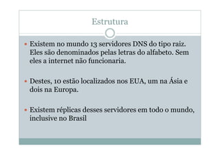 Estrutura

Existem no mundo 13 servidores DNS do tipo raiz.
Eles são denominados pelas letras do alfabeto. Sem
eles a internet não funcionaria.

Destes, 10 estão localizados nos EUA, um na Ásia e
dois na Europa.

Existem réplicas desses servidores em todo o mundo,
inclusive no Brasil
 