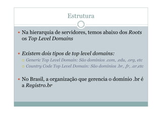 Estrutura

Na hierarquia de servidores, temos abaixo dos Roots
os Top Level Domains

Existem dois tipos de top level domains:
 Generic Top Level Domain: São domínios .com, .edu, .org, etc
 Country Code Top Level Domain: São domínios .br, .fr, .ar,etc


No Brasil, a organização que gerencia o domínio .br é
a Registro.br
 