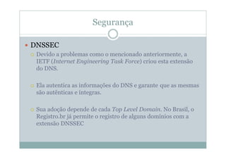 Segurança

DNSSEC
 Devido a problemas como o mencionado anteriormente, a
 IETF (Internet Engineering Task Force) criou esta extensão
 do DNS.

 Ela autentica as informações do DNS e garante que as mesmas
 são autênticas e íntegras.

 Sua adoção depende de cada Top Level Domain. No Brasil, o
 Registro.br já permite o registro de alguns domínios com a
 extensão DNSSEC
 