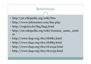 Referências

http://pt.wikipedia.org/wiki/Dns
http://www.infowester.com/dns.php
http://registro.br/faq/faq5.html
http://en.wikipedia.org/wiki/Domain_name_syste
m
http://www.faqs.org/rfcs/rfc882.html
http://www.faqs.org/rfcs/rfc883.html
http://www.faqs.org/rfcs/rfc1034.html
http://www.faqs.org/rfcs/rfc1035.html
 