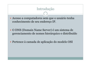 Introdução

Acesso a computadores sem que o usuário tenha
conhecimento de seu endereço IP.

O DNS (Domain Name Server) é um sistema de
gerenciamento de nomes hierárquico e distribuído

Pertence à camada de aplicação do modelo OSI
 