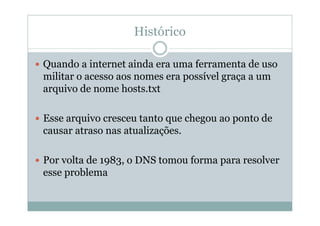 Histórico

Quando a internet ainda era uma ferramenta de uso
militar o acesso aos nomes era possível graça a um
arquivo de nome hosts.txt

Esse arquivo cresceu tanto que chegou ao ponto de
causar atraso nas atualizações.

Por volta de 1983, o DNS tomou forma para resolver
esse problema
 