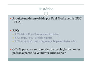 Histórico

Arquitetura desenvolvida por Paul Mockapetris (USC
- EUA)

RFCs
 RFCs 882 e 883 – Funcionamento básico
 RFCs 1034, 1035 – Modelo Vigente
 RFCs 1535, 1536, 1537 – Segurança, Implementação, Adm.


O DNS passou a ser o serviço de resolução de nomes
padrão a partir do Windows 2000 Server
 