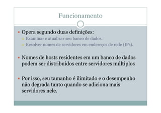Funcionamento

Opera segundo duas definições:
 Examinar e atualizar seu banco de dados.
 Resolver nomes de servidores em endereços de rede (IPs).


Nomes de hosts residentes em um banco de dados
podem ser distribuídos entre servidores múltiplos

Por isso, seu tamanho é ilimitado e o desempenho
não degrada tanto quando se adiciona mais
servidores nele.
 