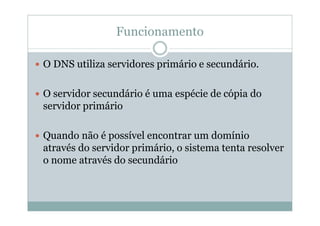 Funcionamento

O DNS utiliza servidores primário e secundário.

O servidor secundário é uma espécie de cópia do
servidor primário

Quando não é possível encontrar um domínio
através do servidor primário, o sistema tenta resolver
o nome através do secundário
 
