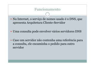 Funcionamento

Na Internet, o serviço de nomes usado é o DNS, que
apresenta Arquitetura Cliente-Servidor

Uma consulta pode envolver vários servidores DNS

Caso um servidor não contenha uma referência para
a consulta, ele encaminha o pedido para outro
servidor
 