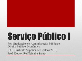 Serviço Público I
Pós-Graduação em Administração Pública e
Direito Público Económico
ISG – Instituto Superior de Gestão (2013)
Prof. Doutor Rui Teixeira Santos
 