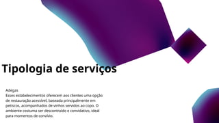 Tipologia de serviços
Adegas
Esses estabelecimentos oferecem aos clientes uma opção
de restauração acessível, baseada principalmente em
petiscos, acompanhados de vinhos servidos ao copo. O
ambiente costuma ser descontraído e convidativo, ideal
para momentos de convívio.
 