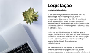 Legislação
Requisitos de instalação:
As zonas de serviço devem incluir cozinha, zona de
fabrico, copa, instalações frigoríficas, área de
armazenagem, despensa do dia, além de instalações
sanitárias e vestiários para o pessoal. No entanto,
estabelecimentos de bebidas que não produzem padaria,
pastelaria ou gelados podem dispensar a cozinha, a zona
de fabrico e a copa.
A principal regra é garantir que as zonas de serviço
estejam completamente separadas das áreas destinadas
aos utentes, e instaladas de forma a evitar a propagação
de fumos e cheiros, além de garantir o seu adequado
isolamento das demais dependências do
estabelecimento.
Nas áreas destinadas aos utentes, as instalações
sanitárias devem ser segregadas por sexo, exceto
quando a capacidade do estabelecimento for inferior a 16
 