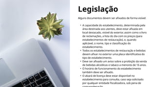 Legislação
Alguns documentos devem ser afixados de forma visível:
• A capacidade do estabelecimento, determinada pela
área destinada aos utentes, deve estar afixada em
local destacado, visível do exterior, assim como o livro
de reclamações, a lista do dia com os preços (para
estabelecimentos de restauração), e, quando
aplicável, o nome, tipo e classificação do
estabelecimento.
• Todos os estabelecimentos de restauração e bebidas
devem afixar no exterior uma placa identificativa do
tipo de estabelecimento.
• Deve ser afixado um aviso sobre a proibição da venda
de bebidas alcoólicas e tabaco a menores de 16 anos.
• O horário de funcionamento do estabelecimento
também deve ser afixado.
• O alvará de licença deve estar disponível no
estabelecimento para consulta, caso seja solicitado
por qualquer entidade fiscalizadora, sob pena de
 