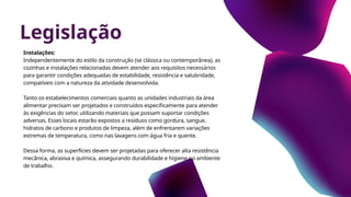 Legislação
Instalações:
Independentemente do estilo da construção (se clássica ou contemporânea), as
cozinhas e instalações relacionadas devem atender aos requisitos necessários
para garantir condições adequadas de estabilidade, resistência e salubridade,
compatíveis com a natureza da atividade desenvolvida.
Tanto os estabelecimentos comerciais quanto as unidades industriais da área
alimentar precisam ser projetados e construídos especificamente para atender
às exigências do setor, utilizando materiais que possam suportar condições
adversas. Esses locais estarão expostos a resíduos como gordura, sangue,
hidratos de carbono e produtos de limpeza, além de enfrentarem variações
extremas de temperatura, como nas lavagens com água fria e quente.
Dessa forma, as superfícies devem ser projetadas para oferecer alta resistência
mecânica, abrasiva e química, assegurando durabilidade e higiene no ambiente
de trabalho.
 