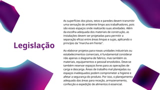Legislação
As superfícies dos pisos, tetos e paredes devem transmitir
uma sensação de ambiente limpo aos trabalhadores, pois
são esses espaços onde realizarão suas atividades. Além
da escolha adequada dos materiais de construção, as
instalações devem ser projetadas para permitir a
separação eficaz entre áreas limpas e sujas, aplicando o
princípio da "marcha em frente".
Ao elaborar projetos para novas unidades industriais ou
estabelecimentos comerciais, é fundamental considerar
não apenas o diagrama de fabrico, mas também os
materiais, equipamentos e pessoal envolvidos. Deve-se
também reservar espaços livres para as operações de
carga e descarga. Áreas de trabalho mal planejadas ou
espaços inadequados podem comprometer a higiene e
afetar a segurança do produto. Por isso, o planejamento
adequado das áreas para receção, armazenamento,
confecção e expedição de alimentos é essencial.
 