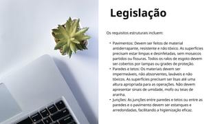 Legislação
Os requisitos estruturais incluem:
• Pavimentos: Devem ser feitos de material
antiderrapante, resistente e não tóxico. As superfícies
precisam estar limpas e desinfetadas, sem mosaicos
partidos ou fissuras. Todos os ralos de esgoto devem
ser cobertos por tampas ou grades de proteção.
• Paredes e tetos: Os materiais devem ser
impermeáveis, não absorventes, laváveis e não
tóxicos. As superfícies precisam ser lisas até uma
altura apropriada para as operações. Não devem
apresentar sinais de umidade, mofo ou teias de
aranha.
• Junções: As junções entre paredes e tetos ou entre as
paredes e o pavimento devem ser estanques e
arredondadas, facilitando a higienização eficaz.
 