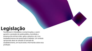 Legislação
Para prevenir infestações e contaminações, e assim
garantir a proteção da saúde pública, é proibida a
presença de animais (cães, gatos, pássaros, etc.) nos
estabelecimentos de restauração e bebidas. Um símbolo
apropriado deve ser afixado na entrada do
estabelecimento, em local visível, informando sobre essa
proibição.
 