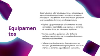 Equipamen
tos
Os geradores de calor são equipamentos utilizados para
transformar alimentos crus em cozinhados, através da
produção de calor. Existem diversas formas de gerar calor
na preparação de alimentos, sendo as principais:
• Fogões: Equipamentos que utilizam fontes de calor,
como gás ou eletricidade, para cozinhar os alimentos
de maneira direta, em panelas ou frigideiras.
• Fornos: Aparelhos que geram calor de forma
uniforme, permitindo assar ou cozinhar alimentos a
temperaturas controladas.
• Salamandras: Equipamentos de aquecimento por
radiação, geralmente usados para gratinar, dourar ou
manter os alimentos aquecidos sem cozinhá-los.
 