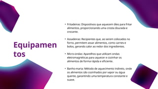 Equipamen
tos
• Fritadeiras: Dispositivos que aquecem óleo para fritar
alimentos, proporcionando uma crosta dourada e
crocante.
• Assadeiras: Recipientes que, ao serem colocados no
forno, permitem assar alimentos, como carnes e
bolos, gerando calor ao redor dos ingredientes.
• Micro-ondas: Aparelhos que utilizam ondas
eletromagnéticas para aquecer e cozinhar os
alimentos de forma rápida e eficiente.
• Banho-maria: Método de aquecimento indireto, onde
os alimentos são cozinhados por vapor ou água
quente, garantindo uma temperatura constante e
suave.
 