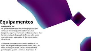 Equipamentos
Geradores de frio
Os geradores de frio são instalações projetadas para
conservar alimentos que necessitam de baixas
temperaturas para se manterem em boas condições. Eles
funcionam através da geração de frio (ou gelo), sendo
essenciais para a preservação de diversos produtos
alimentícios.
Independentemente da estrutura do gerador de frio,
todos eles exigem materiais isolantes, como cortiça ou
fibra, além de portas com juntas isolantes e fechos
perfeitos para garantir a eficiência do processo de
 