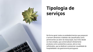 Tipologia de
serviços
De forma geral, todos os estabelecimentos que preparam
e servem alimentos e bebidas são classificados como
pertencentes ao setor da restauração. Isso inclui desde
os mais simples, que comercializam diretamente
produtos como sanduíches e pizzas, até os mais
sofisticados, que se dedicam a preservar a qualidade da
hospitalidade e da gastronomia portuguesa.
 