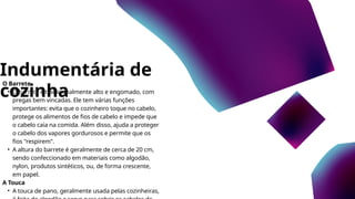 Indumentária de
cozinha
O Barrete
• O barrete é tradicionalmente alto e engomado, com
pregas bem vincadas. Ele tem várias funções
importantes: evita que o cozinheiro toque no cabelo,
protege os alimentos de fios de cabelo e impede que
o cabelo caia na comida. Além disso, ajuda a proteger
o cabelo dos vapores gordurosos e permite que os
fios "respirem".
• A altura do barrete é geralmente de cerca de 20 cm,
sendo confeccionado em materiais como algodão,
nylon, produtos sintéticos, ou, de forma crescente,
em papel.
A Touca
• A touca de pano, geralmente usada pelas cozinheiras,
 