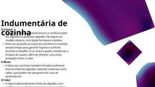 Indumentária de
cozinha
O Casaco
• O casaco é invariavelmente branco e confeccionado
em algodão ou poliéster-algodão. Ele segue um
modelo clássico, com dupla fechadura e botões.
• Deve ser ajustado ao corpo do cozinheiro e mantido
sempre limpo para garantir higiene e conforto
durante o trabalho. A cor branca ajuda a evidenciar a
limpeza do casaco, além de oferecer uma certa
proteção contra o calor.
A Blusa
• A blusa da cozinheira também é tradicionalmente
branca e feita de algodão, evitando materiais como
nylon, que podem ser perigosos em caso de
queimaduras.
A Calça
• A calça tradicionalmente é feita de algodão, com
 