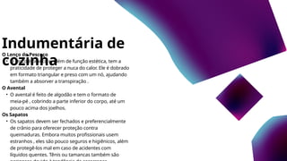 Indumentária de
cozinha
O Lenço do Pescoço
• O lenço é branco e, além de função estética, tem a
praticidade de proteger a nuca do calor. Ele é dobrado
em formato triangular e preso com um nó, ajudando
também a absorver a transpiração .
O Avental
• O avental é feito de algodão e tem o formato de
meia-pé , cobrindo a parte inferior do corpo, até um
pouco acima dos joelhos.
Os Sapatos
• Os sapatos devem ser fechados e preferencialmente
de crânio para oferecer proteção contra
queimaduras. Embora muitos profissionais usem
estranhos , eles são pouco seguros e higiênicos, além
de protegê-los mal em caso de acidentes com
líquidos quentes. Tênis ou tamancas também são
 