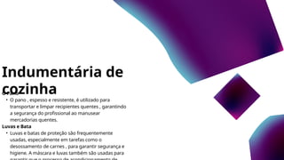 Indumentária de
cozinha
O Pano
• O pano , espesso e resistente, é utilizado para
transportar e limpar recipientes quentes , garantindo
a segurança do profissional ao manusear
mercadorias quentes.
Luvas e Bata
• Luvas e batas de proteção são frequentemente
usadas, especialmente em tarefas como o
desossamento de carnes , para garantir segurança e
higiene. A máscara e luvas também são usadas para
 