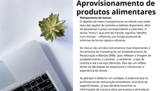 Aprovisionamento de
produtos alimentares
Planeamento de menus
O objetivo do menu é proporcionar ao cliente uma visão
clara das opções de comidas e bebidas disponíveis, além
de apresentar o preço correspondente a cada item. O
termo "menu", que vem do francês, significa "detalhe
num minuto" , refletindo sua função essencial de
informar de forma rápida e eficiente.
Os menus são um dos instrumentos mais importantes e
ferramentas de marketing de um Estabelecimento de
Restauração e Bebidas (ERB) , pois refletem a imagem do
estabelecimento, o conceito , o ambiente , o tipo de
cozinha e até o serviço oferecido. Eles são um reflexo
direto da identidade do restaurante e influenciam a
experiência do cliente .
Ao planejar e elaborar um cardápio, é essencial que os
profissionais da restauração considerem uma série de
especificidades , já que ele deve transmitir as
informações de maneira clara, persuasiva e alinhada às
 
